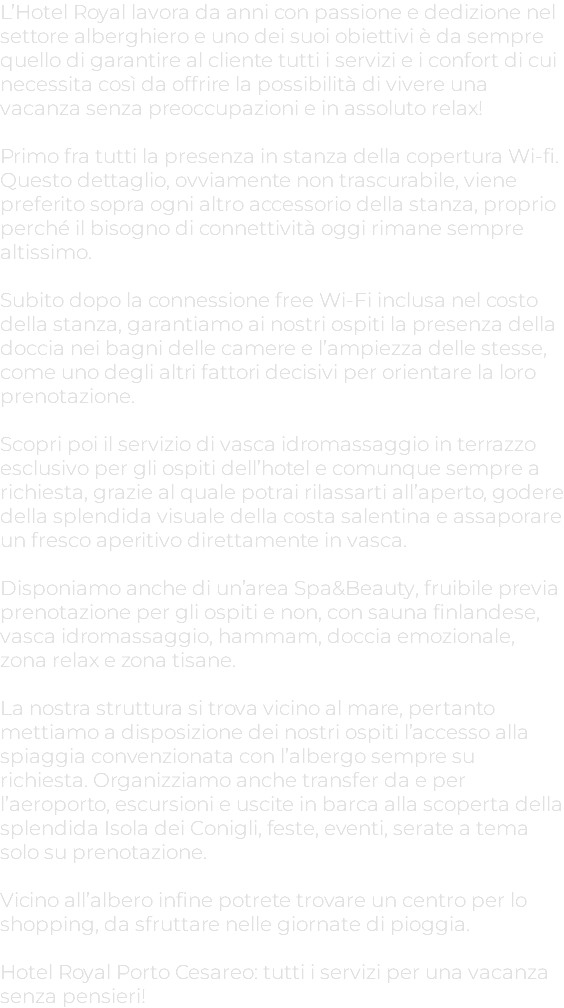 L’Hotel Royal lavora da anni con passione e dedizione nel settore alberghiero e uno dei suoi obiettivi è da sempre quello di garantire al cliente tutti i servizi e i confort di cui necessita così da offrire la possibilità di vivere una vacanza senza preoccupazioni e in assoluto relax! Primo fra tutti la presenza in stanza della copertura Wi-fi. Questo dettaglio, ovviamente non trascurabile, viene preferito sopra ogni altro accessorio della stanza, proprio perché il bisogno di connettività oggi rimane sempre altissimo. Subito dopo la connessione free Wi-Fi inclusa nel costo della stanza, garantiamo ai nostri ospiti la presenza della doccia nei bagni delle camere e l’ampiezza delle stesse, come uno degli altri fattori decisivi per orientare la loro prenotazione. Scopri poi il servizio di vasca idromassaggio in terrazzo esclusivo per gli ospiti dell’hotel e comunque sempre a richiesta, grazie al quale potrai rilassarti all’aperto, godere della splendida visuale della costa salentina e assaporare un fresco aperitivo direttamente in vasca. Disponiamo anche di un’area Spa&Beauty, fruibile previa prenotazione per gli ospiti e non, con sauna finlandese, vasca idromassaggio, hammam, doccia emozionale, zona relax e zona tisane. La nostra struttura si trova vicino al mare, pertanto mettiamo a disposizione dei nostri ospiti l’accesso alla spiaggia convenzionata con l’albergo sempre su richiesta. Organizziamo anche transfer da e per l’aeroporto, escursioni e uscite in barca alla scoperta della splendida Isola dei Conigli, feste, eventi, serate a tema solo su prenotazione. Vicino all’albero infine potrete trovare un centro per lo shopping, da sfruttare nelle giornate di pioggia. Hotel Royal Porto Cesareo: tutti i servizi per una vacanza senza pensieri!