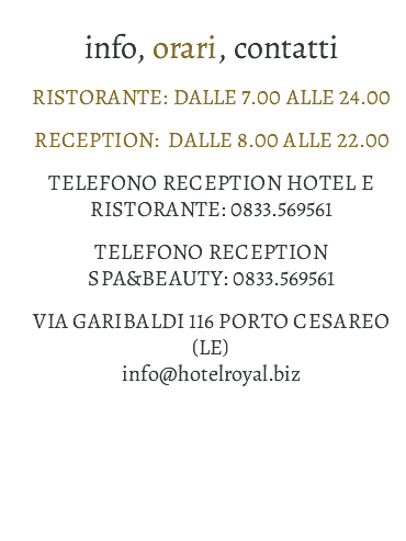 INFO, ORARI, CONTATTI Ristorante: dalle 7.00 alle 24.00 Reception: dalle 8.00 alle 22.00 Telefono Reception Hotel e Ristorante: 0833.569561 Telefono reception Spa&Beauty: 0833.569561 Via Garibaldi 116 PORTO CESAREO (LE) info@hotelroyal.biz 