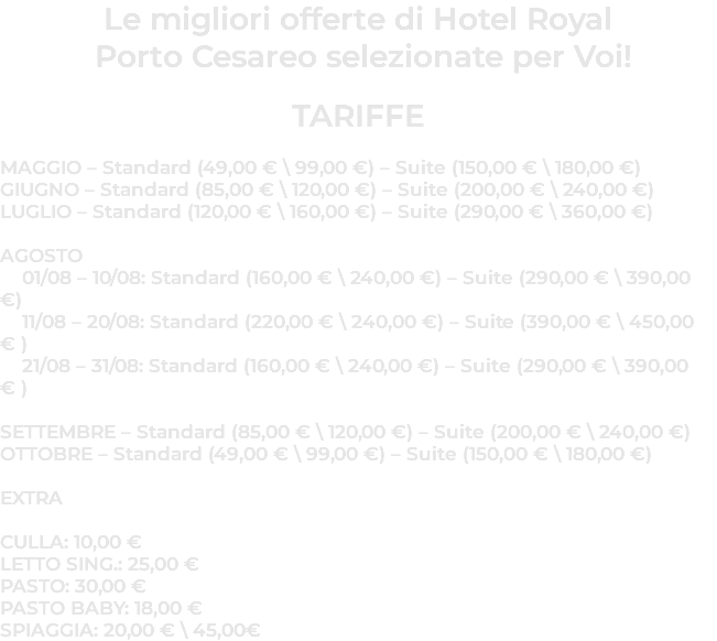 Le migliori offerte di Hotel Royal  Porto Cesareo selezionate per Voi! TARIFFE MAGGIO – Standard (49,00 € \ 99,00 €) – Suite (150,00 € \ 180,00 €) GIUGNO – Standard (85,00 € \ 120,00 €) – Suite (200,00 € \ 240,00 €) LUGLIO – Standard (120,00 € \ 160,00 €) – Suite (290,00 € \ 360,00 €)  AGOSTO 01/08 – 10/08: Standard (160,00 € \ 240,00 €) – Suite (290,00 € \ 390,00 €) 11/08 – 20/08: Standard (220,00 € \ 240,00 €) – Suite (390,00 € \ 450,00 € ) 21/08 – 31/08: Standard (160,00 € \ 240,00 €) – Suite (290,00 € \ 390,00 € ) SETTEMBRE – Standard (85,00 € \ 120,00 €) – Suite (200,00 € \ 240,00 €) OTTOBRE – Standard (49,00 € \ 99,00 €) – Suite (150,00 € \ 180,00 €) EXTRA CULLA: 10,00 € LETTO SING.: 25,00 € PASTO: 30,00 € PASTO BABY: 18,00 € SPIAGGIA: 20,00 € \ 45,00€